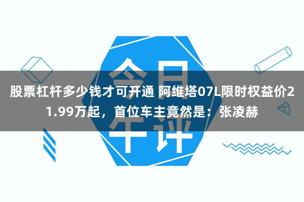 股票杠杆多少钱才可开通 阿维塔07L限时权益价21.99万起，首位车主竟然是：张凌赫