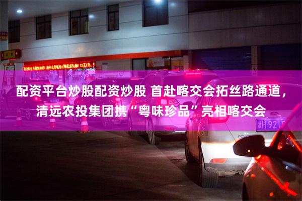 配资平台炒股配资炒股 首赴喀交会拓丝路通道，清远农投集团携“粤味珍品”亮相喀交会