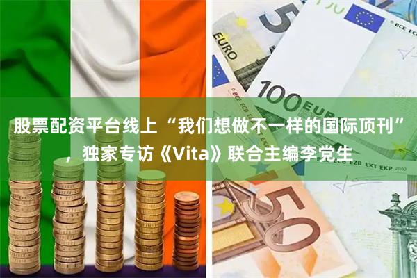 股票配资平台线上 “我们想做不一样的国际顶刊”，独家专访《Vita》联合主编李党生