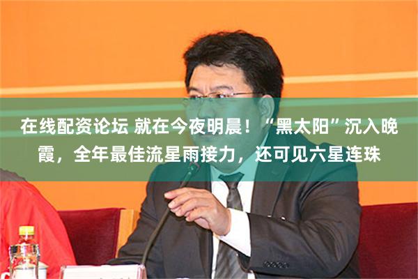 在线配资论坛 就在今夜明晨！“黑太阳”沉入晚霞，全年最佳流星雨接力，还可见六星连珠