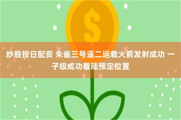 炒股按日配资 朱雀三号遥二运载火箭发射成功 一子级成功着陆预定位置