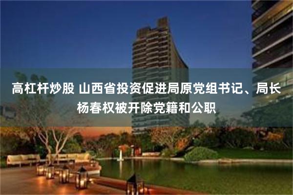 高杠杆炒股 山西省投资促进局原党组书记、局长杨春权被开除党籍和公职