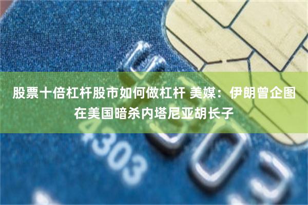 股票十倍杠杆股市如何做杠杆 美媒:伊朗曾企图在美国暗杀内塔尼亚胡长子