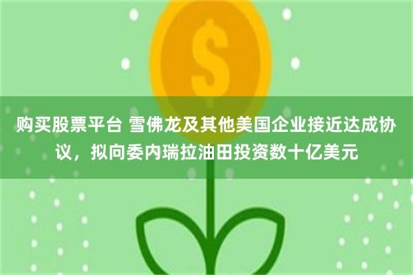 购买股票平台 雪佛龙及其他美国企业接近达成协议，拟向委内瑞拉油田投资数十亿美元