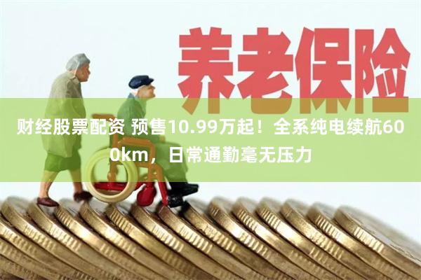 财经股票配资 预售10.99万起！全系纯电续航600km，日常通勤毫无压力