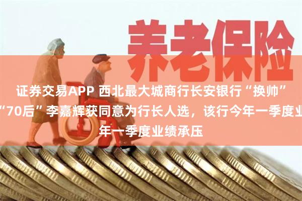 证券交易APP 西北最大城商行长安银行“换帅”在即：“70后”李嘉辉获同意为行长人选，该行今年一季度业绩承压