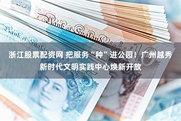 浙江股票配资网 把服务“种”进公园！广州越秀新时代文明实践中心焕新开放