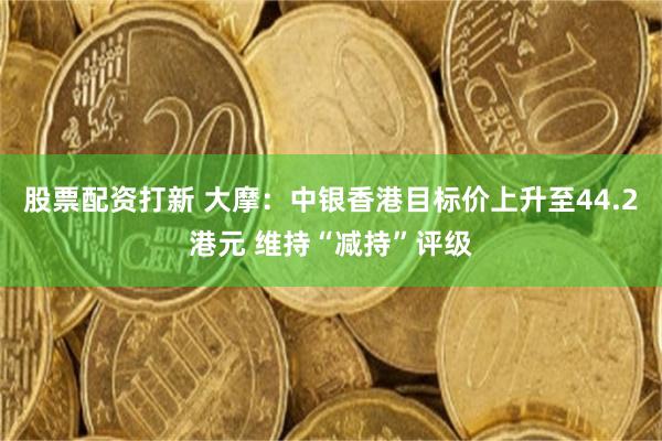股票配资打新 大摩:中银香港目标价上升至44.2港元 维持“减持”评级
