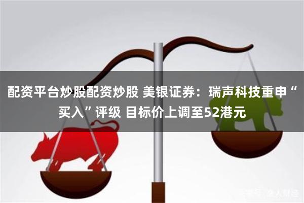 配资平台炒股配资炒股 美银证券：瑞声科技重申“买入”评级 目标价上调至52港元