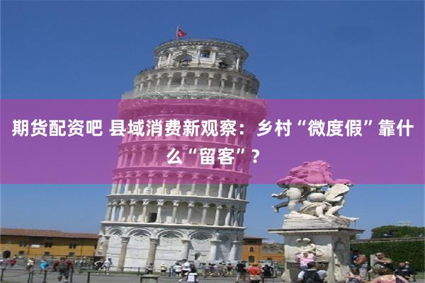 期货配资吧 县域消费新观察：乡村“微度假”靠什么“留客”？