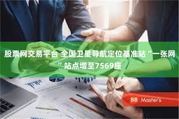 股票网交易平台 全国卫星导航定位基准站“一张网”站点增至7569座