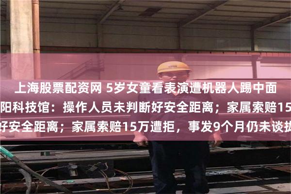 上海股票配资网 5岁女童看表演遭机器人踢中面部后4颗牙齿脱落，襄阳科技馆：操作人员未判断好安全距离；家属索赔15万遭拒，事发9个月仍未谈拢