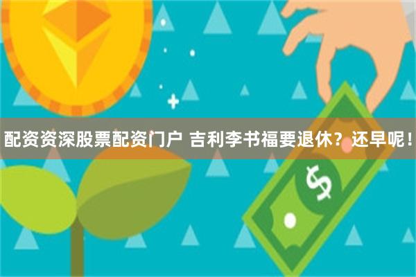 配资资深股票配资门户 吉利李书福要退休？还早呢！