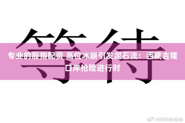 专业的股指配资 高位冰崩引发泥石流：西藏吉隆口岸抢险进行时