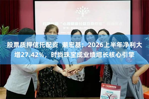 股票质押信托配资 潮宏基:2026上半年净利大增27.42%,时尚珠宝成业绩增长核心引擎