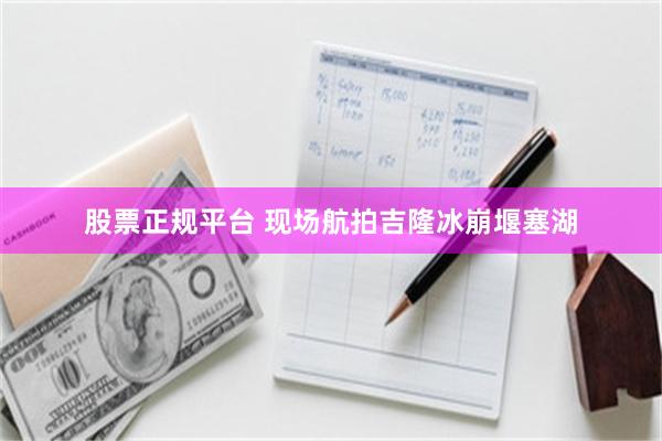 股票正规平台 现场航拍吉隆冰崩堰塞湖