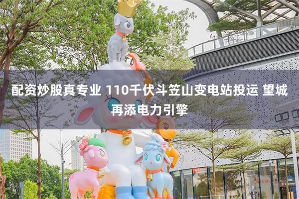 配资炒股真专业 110千伏斗笠山变电站投运 望城再添电力引擎