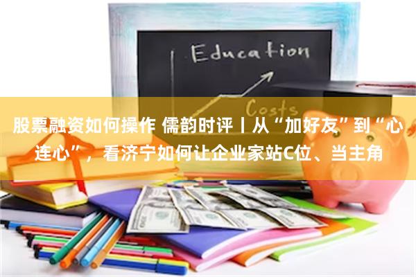 股票融资如何操作 儒韵时评丨从“加好友”到“心连心”，看济宁如何让企业家站C位、当主角