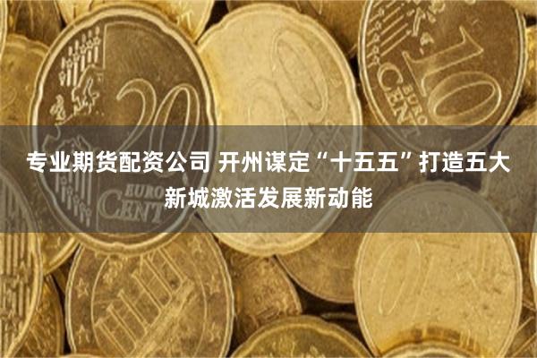 专业期货配资公司 开州谋定“十五五”打造五大新城激活发展新动能
