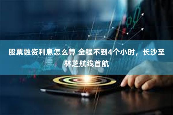 股票融资利息怎么算 全程不到4个小时,长沙至林芝航线首航
