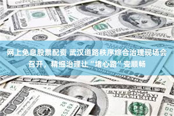 网上免息股票配资 武汉道路秩序综合治理现场会召开，精细治理让“堵心路”变顺畅