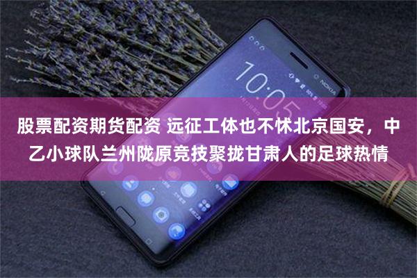股票配资期货配资 远征工体也不怵北京国安，中乙小球队兰州陇原竞技聚拢甘肃人的足球热情
