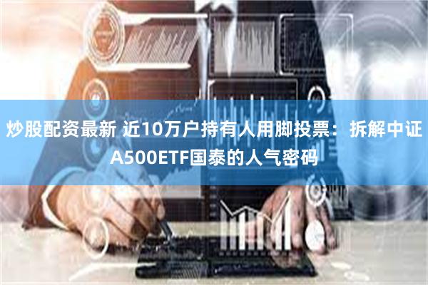 炒股配资最新 近10万户持有人用脚投票：拆解中证A500ETF国泰的人气密码
