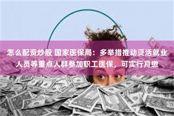怎么配资炒股 国家医保局：多举措推动灵活就业人员等重点人群参加职工医保，可实行月缴