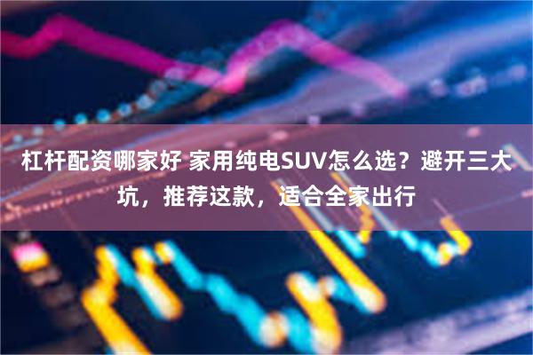 杠杆配资哪家好 家用纯电SUV怎么选?避开三大坑,推荐这款,适合全家出行