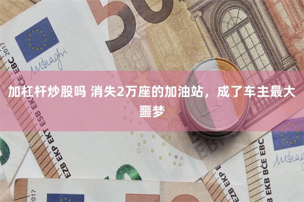 加杠杆炒股吗 消失2万座的加油站，成了车主最大噩梦