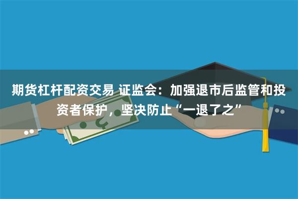 期货杠杆配资交易 证监会：加强退市后监管和投资者保护，坚决防止“一退了之”