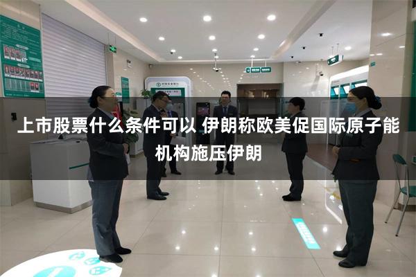 上市股票什么条件可以 伊朗称欧美促国际原子能机构施压伊朗