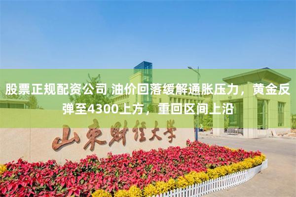 股票正规配资公司 油价回落缓解通胀压力,黄金反弹至4300上方,重回区间上沿