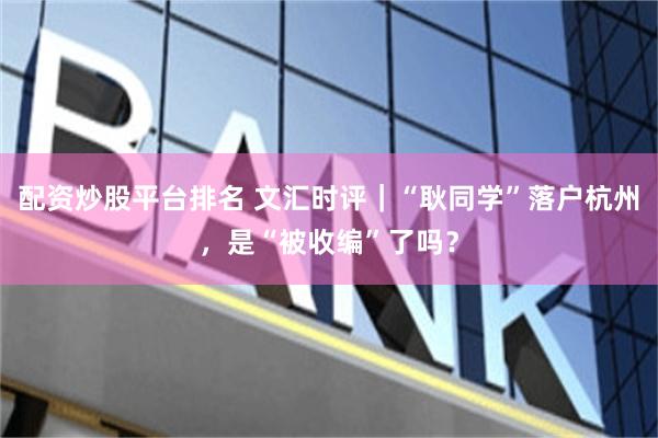 配资炒股平台排名 文汇时评｜“耿同学”落户杭州，是“被收编”了吗？