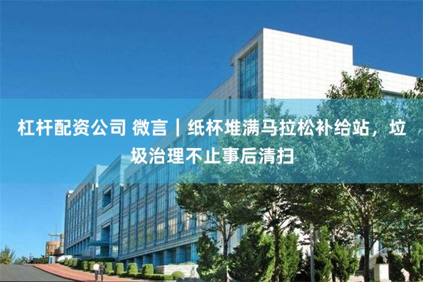 杠杆配资公司 微言｜纸杯堆满马拉松补给站，垃圾治理不止事后清扫