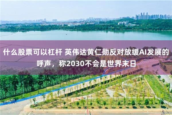 什么股票可以杠杆 英伟达黄仁勋反对放缓AI发展的呼声，称2030不会是世界末日