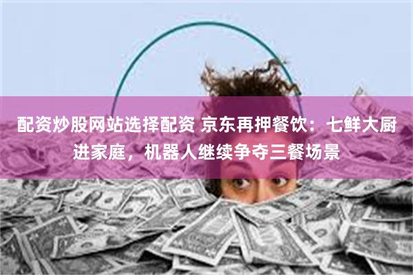 配资炒股网站选择配资 京东再押餐饮：七鲜大厨进家庭，机器人继续争夺三餐场景