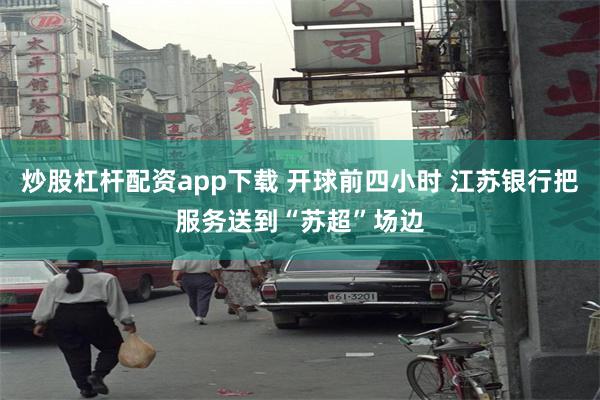 炒股杠杆配资app下载 开球前四小时 江苏银行把服务送到“苏超”场边