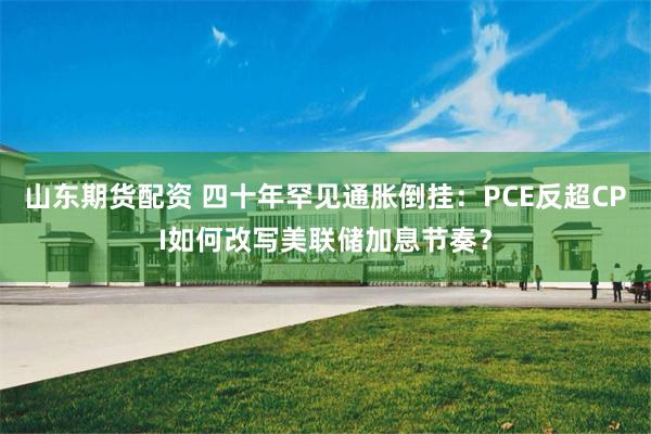 山东期货配资 四十年罕见通胀倒挂：PCE反超CPI如何改写美联储加息节奏？