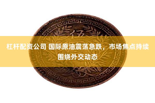 杠杆配资公司 国际原油震荡急跌，市场焦点持续围绕外交动态