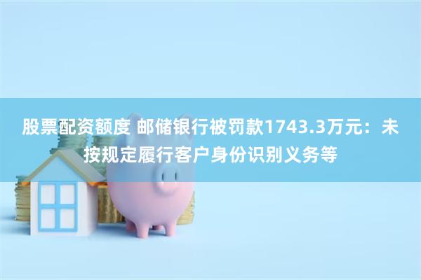 股票配资额度 邮储银行被罚款1743.3万元：未按规定履行客户身份识别义务等