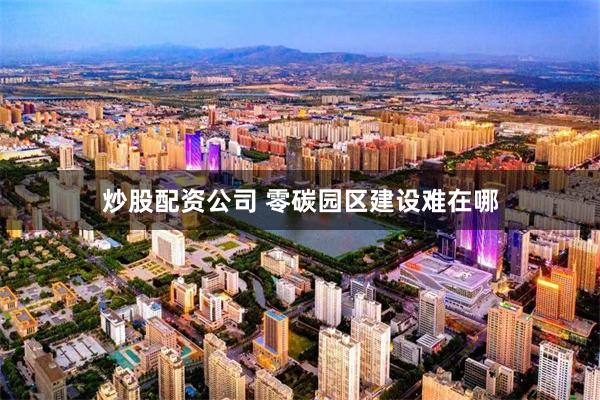 炒股配资公司 零碳园区建设难在哪