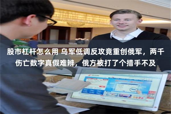 股市杠杆怎么用 乌军低调反攻竟重创俄军，两千伤亡数字真假难辨，俄方被打了个措手不及