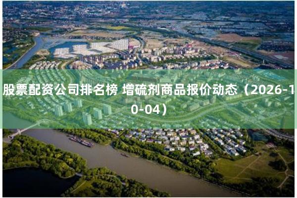股票配资公司排名榜 增硫剂商品报价动态（2026-10-04）