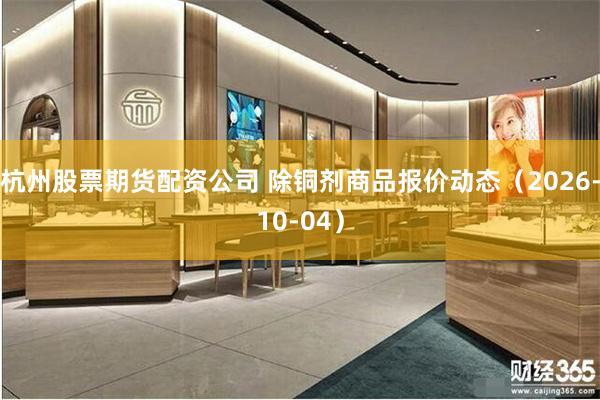 杭州股票期货配资公司 除铜剂商品报价动态（2026-10-04）