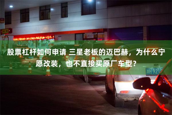 股票杠杆如何申请 三星老板的迈巴赫,为什么宁愿改装,也不直接买原厂车型?