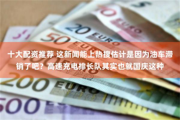 十大配资推荐 这新闻能上热搜估计是因为油车滞销了吧？高速充电排长队其实也就国庆这种