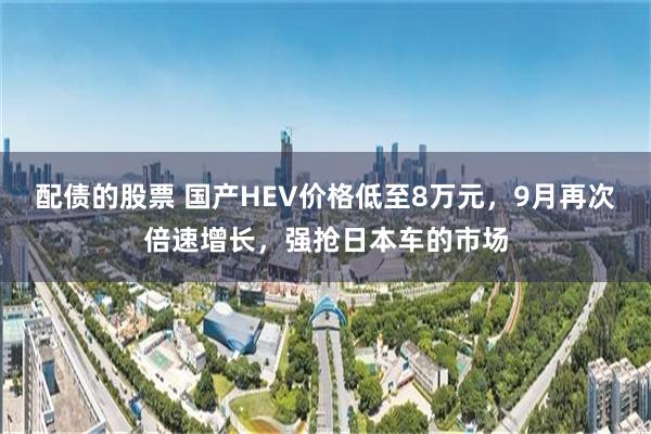 配债的股票 国产HEV价格低至8万元，9月再次倍速增长，强抢日本车的市场