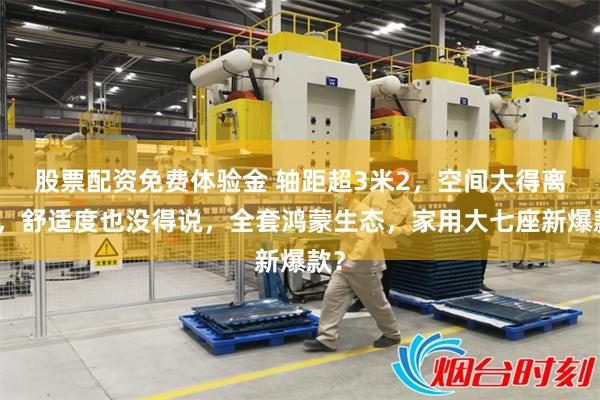 股票配资免费体验金 轴距超3米2,空间大得离谱,舒适度也没得说,全套鸿蒙生态,家用大七座新爆款?
