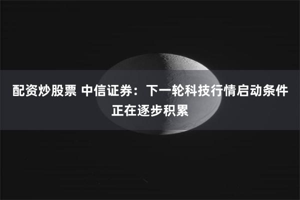 配资炒股票 中信证券：下一轮科技行情启动条件正在逐步积累
